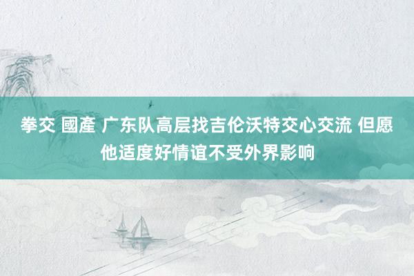 拳交 國產 广东队高层找吉伦沃特交心交流 但愿他适度好情谊不受外界影响