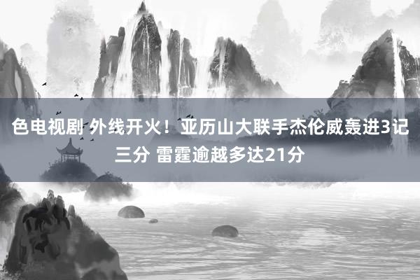 色电视剧 外线开火！亚历山大联手杰伦威轰进3记三分 雷霆逾越多达21分