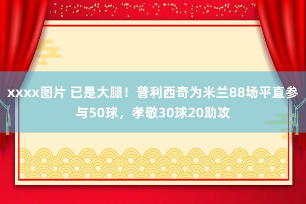 xxxx图片 已是大腿！普利西奇为米兰88场平直参与50球，孝敬30球20助攻