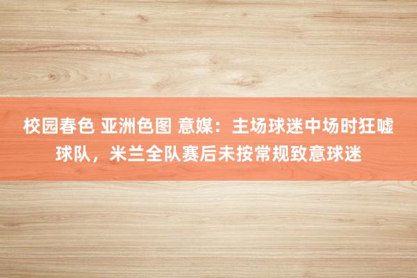 校园春色 亚洲色图 意媒：主场球迷中场时狂嘘球队，米兰全队赛后未按常规致意球迷