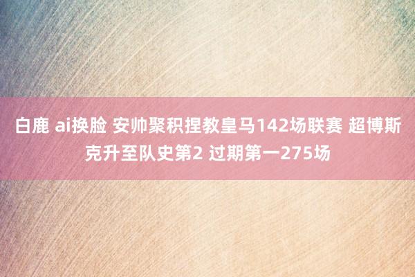 白鹿 ai换脸 安帅聚积捏教皇马142场联赛 超博斯克升至队史第2 过期第一275场