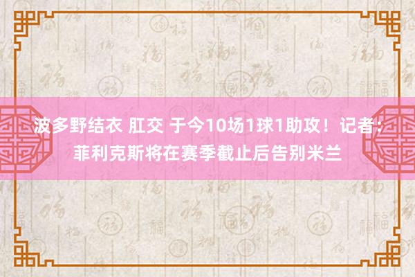 波多野结衣 肛交 于今10场1球1助攻！记者：菲利克斯将在赛季截止后告别米兰