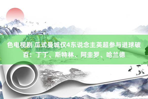 色电视剧 瓜式曼城仅4东说念主英超参与进球破百：丁丁、斯特林、阿圭罗、哈兰德