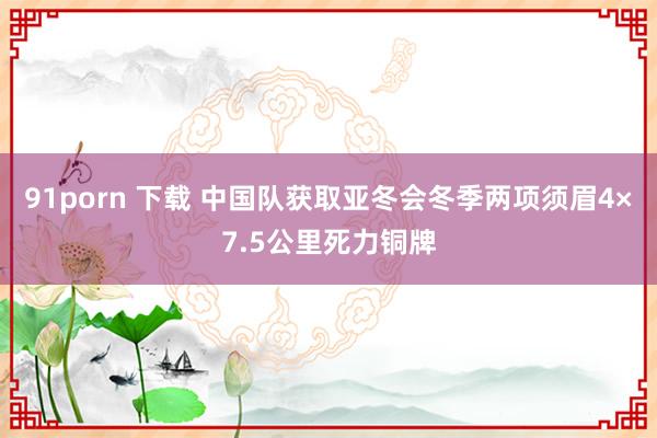 91porn 下载 中国队获取亚冬会冬季两项须眉4×7.5公里死力铜牌