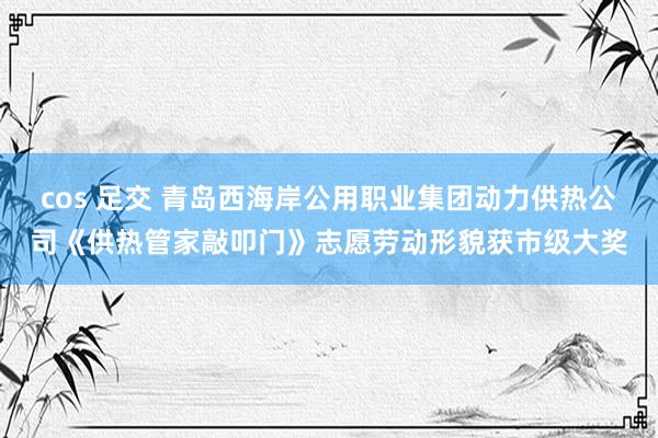 cos 足交 青岛西海岸公用职业集团动力供热公司《供热管家敲叩门》志愿劳动形貌获市级大奖