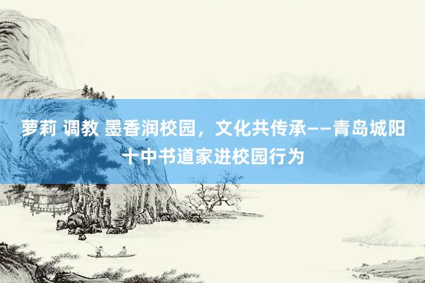 萝莉 调教 墨香润校园，文化共传承——青岛城阳十中书道家进校园行为