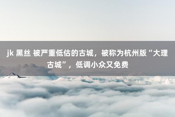 jk 黑丝 被严重低估的古城，被称为杭州版“大理古城”，低调小众又免费