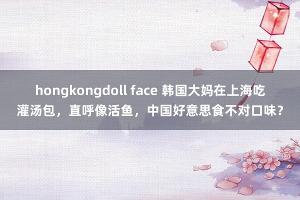 hongkongdoll face 韩国大妈在上海吃灌汤包，直呼像活鱼，中国好意思食不对口味？