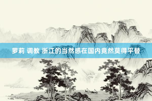 萝莉 调教 浙江的当然感在国内竟然莫得平替