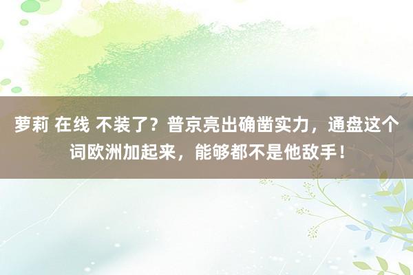 萝莉 在线 不装了？普京亮出确凿实力，通盘这个词欧洲加起来，能够都不是他敌手！