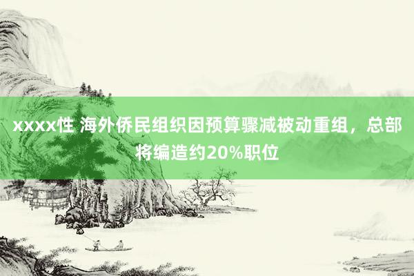 xxxx性 海外侨民组织因预算骤减被动重组，总部将编造约20%职位
