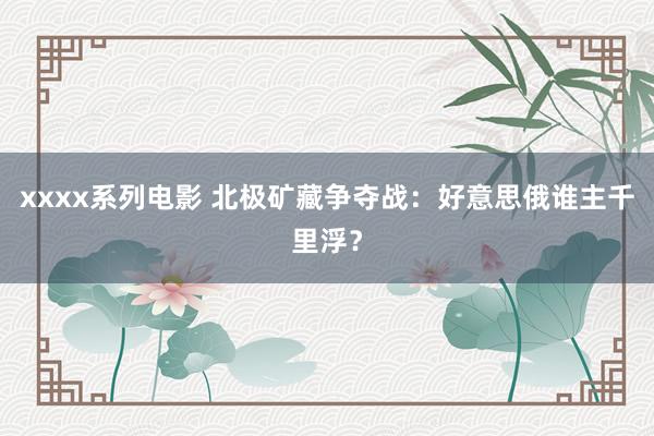 xxxx系列电影 北极矿藏争夺战：好意思俄谁主千里浮？
