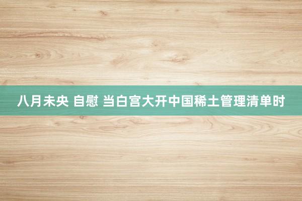 八月未央 自慰 当白宫大开中国稀土管理清单时