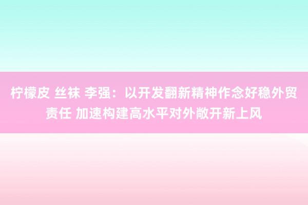 柠檬皮 丝袜 李强：以开发翻新精神作念好稳外贸责任 加速构建高水平对外敞开新上风