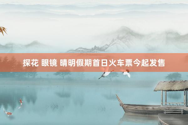 探花 眼镜 晴明假期首日火车票今起发售