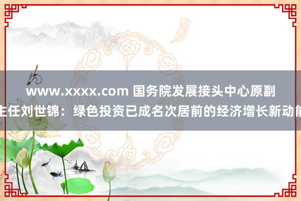 www.xxxx.com 国务院发展接头中心原副主任刘世锦：绿色投资已成名次居前的经济增长新动能
