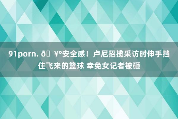 91porn. 🥰安全感！卢尼招揽采访时伸手挡住飞来的篮球 幸免女记者被砸
