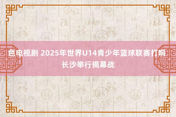 色电视剧 2025年世界U14青少年篮球联赛打响 长沙举行揭幕战