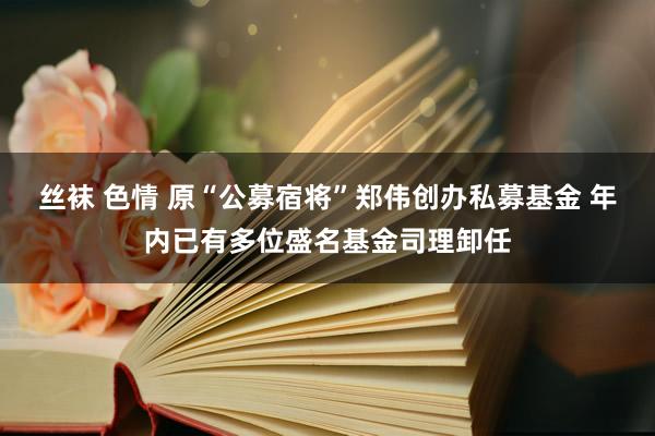 丝袜 色情 原“公募宿将”郑伟创办私募基金 年内已有多位盛名基金司理卸任