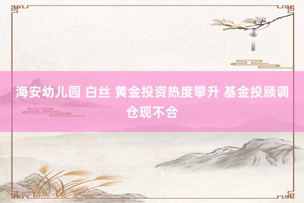 海安幼儿园 白丝 黄金投资热度攀升 基金投顾调仓现不合
