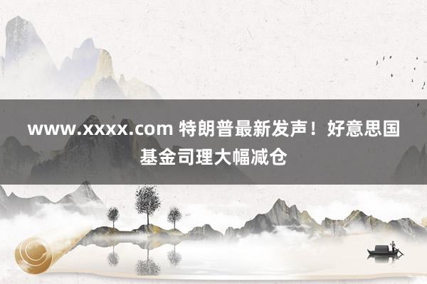 www.xxxx.com 特朗普最新发声！好意思国基金司理大幅减仓