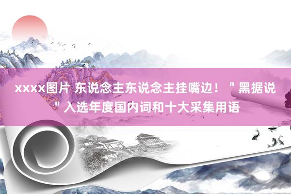 xxxx图片 东说念主东说念主挂嘴边!"黑据说"入选年度国内词和十大采集用语