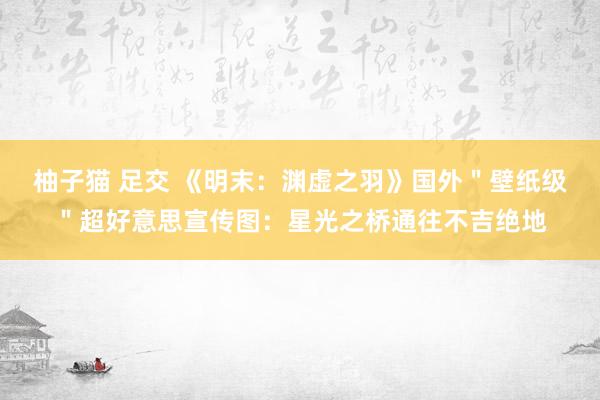 柚子猫 足交 《明末：渊虚之羽》国外＂壁纸级＂超好意思宣传图：星光之桥通往不吉绝地