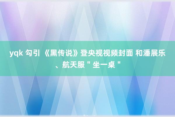 yqk 勾引 《黑传说》登央视视频封面 和潘展乐、航天服＂坐一桌＂