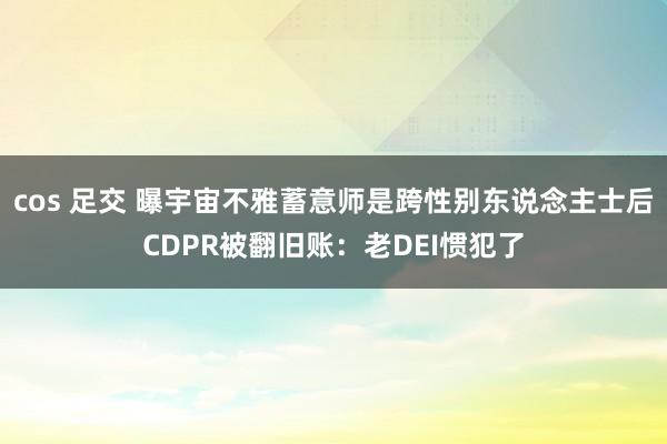 cos 足交 曝宇宙不雅蓄意师是跨性别东说念主士后CDPR被翻旧账：老DEI惯犯了
