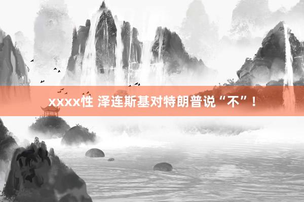 xxxx性 泽连斯基对特朗普说“不”！