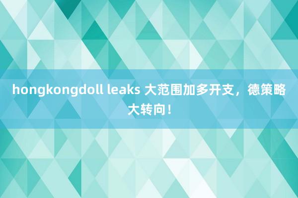 hongkongdoll leaks 大范围加多开支，德策略大转向！