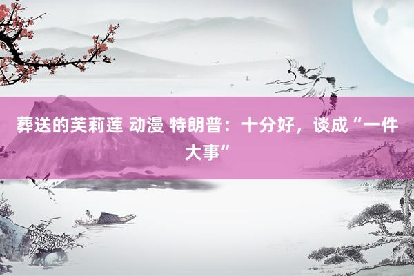 葬送的芙莉莲 动漫 特朗普：十分好，谈成“一件大事”