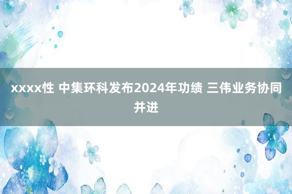 xxxx性 中集环科发布2024年功绩 三伟业务协同并进