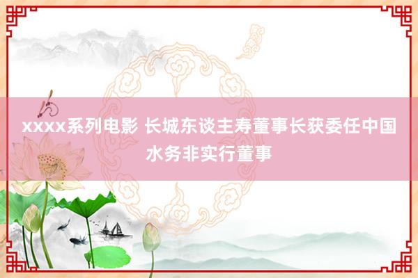 xxxx系列电影 长城东谈主寿董事长获委任中国水务非实行董事