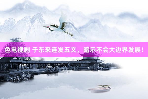 色电视剧 于东来连发五文，暗示不会大边界发展！