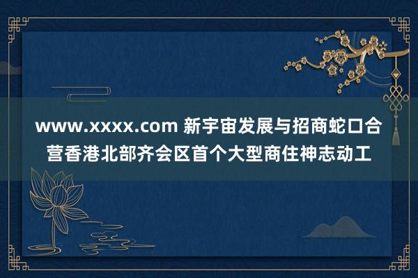 www.xxxx.com 新宇宙发展与招商蛇口合营香港北部齐会区首个大型商住神志动工