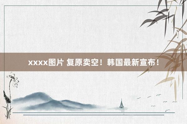 xxxx图片 复原卖空！韩国最新宣布！