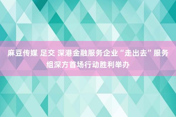麻豆传媒 足交 深港金融服务企业“走出去”服务组深方首场行动胜利举办