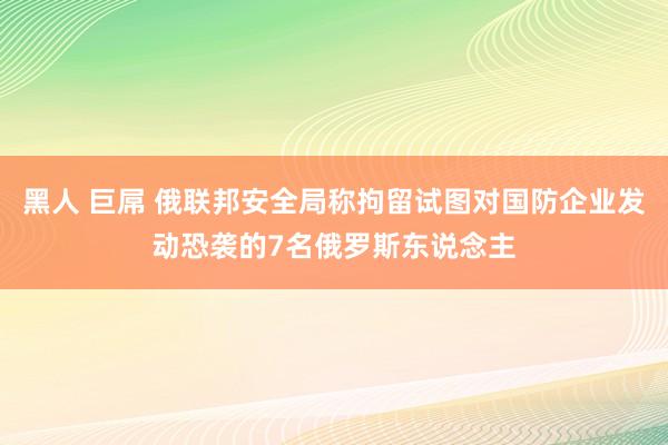 黑人 巨屌 俄联邦安全局称拘留试图对国防企业发动恐袭的7名俄罗斯东说念主