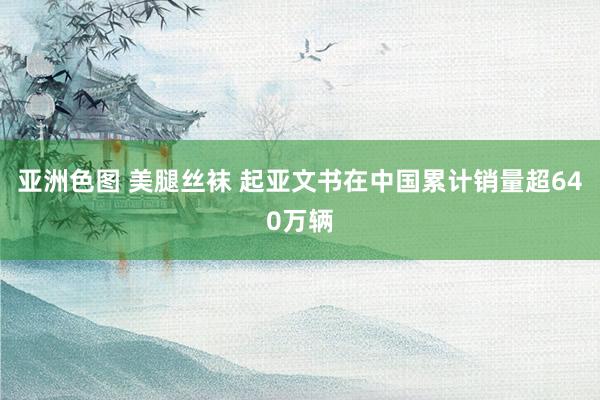 亚洲色图 美腿丝袜 起亚文书在中国累计销量超640万辆