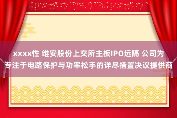 xxxx性 维安股份上交所主板IPO远隔 公司为专注于电路保护与功率松手的详尽措置决议提供商