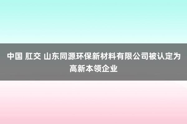 中国 肛交 山东同源环保新材料有限公司被认定为高新本领企业