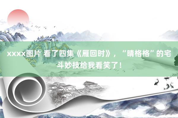 xxxx图片 看了四集《雁回时》，“晴格格”的宅斗妙技给我看笑了！