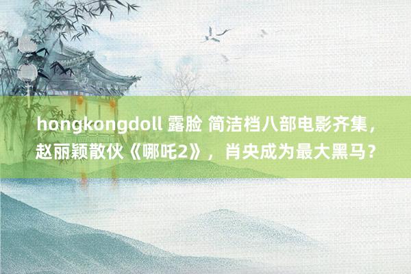 hongkongdoll 露脸 简洁档八部电影齐集，赵丽颖散伙《哪吒2》，肖央成为最大黑马？
