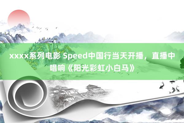 xxxx系列电影 Speed中国行当天开播，直播中唱响《阳光彩虹小白马》