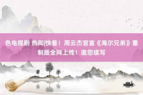 色电视剧 热闻|快看！周云杰官宣《海尔兄弟》重制版全网上线！邀您续写