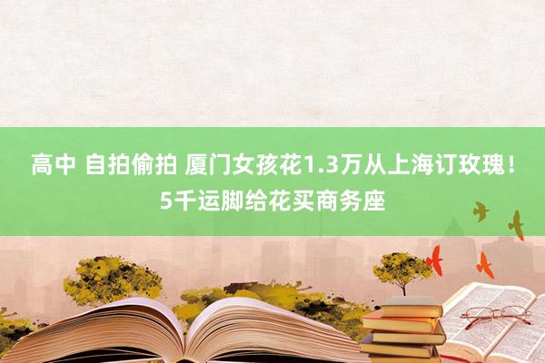 高中 自拍偷拍 厦门女孩花1.3万从上海订玫瑰！5千运脚给花买商务座