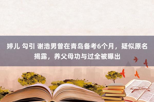 婷儿 勾引 谢浩男曾在青岛备考6个月，疑似原名揭露，养父母功与过全被曝出