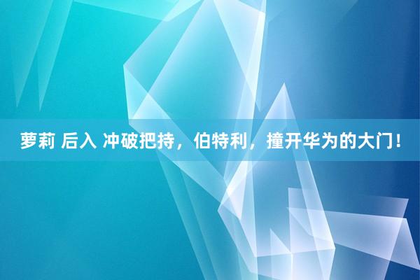 萝莉 后入 冲破把持，伯特利，撞开华为的大门！