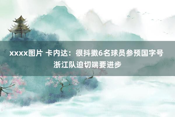 xxxx图片 卡内达：很抖擞6名球员参预国字号 浙江队迫切端要进步